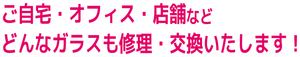 ご自宅・オフィス・店舗など
どんなガラスも修理・交換いたします！